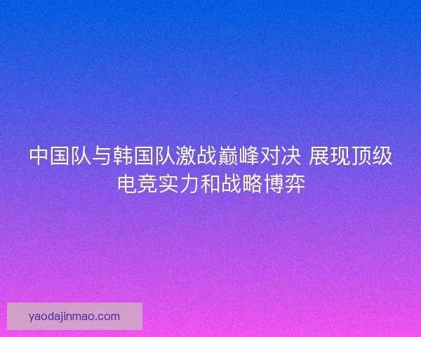 中国队与韩国队激战巅峰对决 展现顶级电竞实力和战略博弈