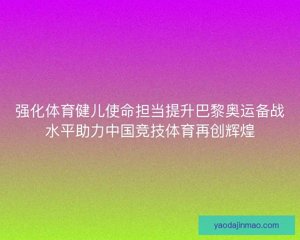 强化体育健儿使命担当提升巴黎奥运备战水平助力中国竞技体育再创辉煌