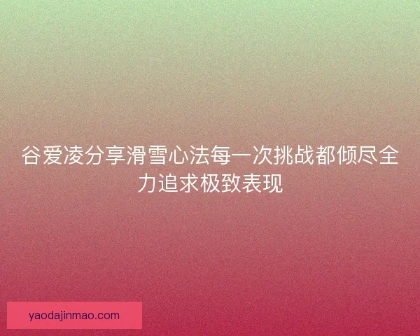 谷爱凌分享滑雪心法每一次挑战都倾尽全力追求极致表现